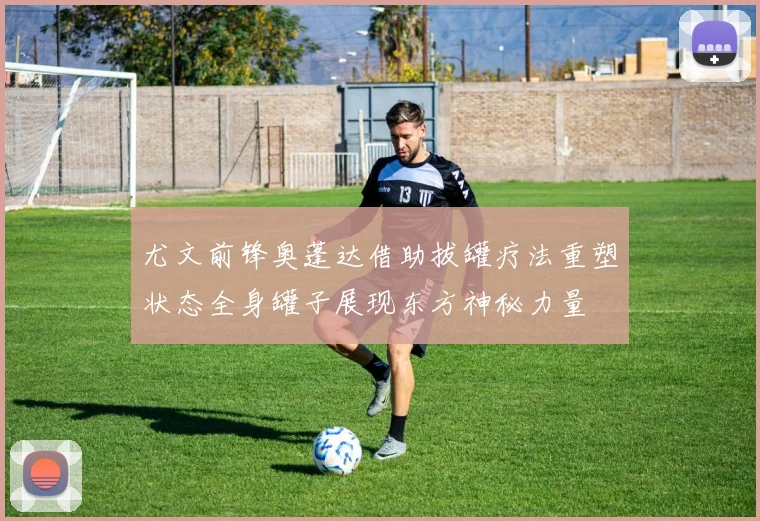 尤文前锋奥蓬达借助拔罐疗法重塑状态全身罐子展现东方神秘力量