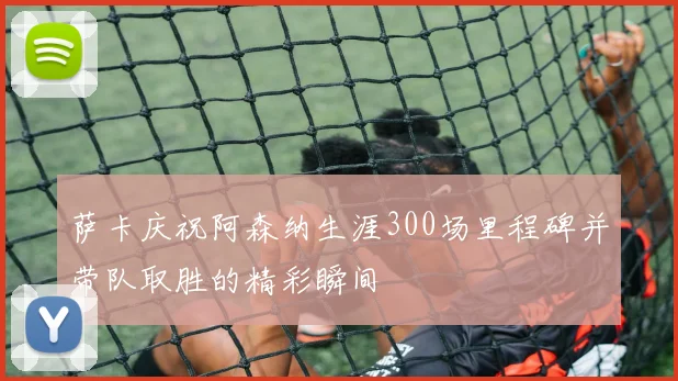 萨卡庆祝阿森纳生涯300场里程碑并带队取胜的精彩瞬间