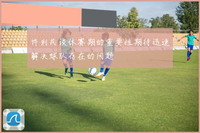 许利民谈休赛期的重要性期待迅速解决球队存在的问题