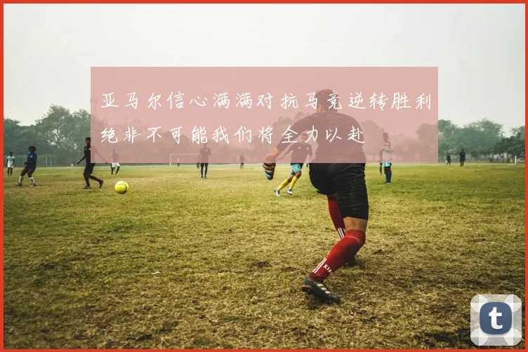 亚马尔信心满满对抗马竞逆转胜利绝非不可能我们将全力以赴