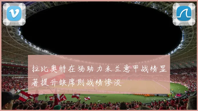 拉比奥特在场助力米兰意甲战绩显著提升缺席则战绩惨淡
