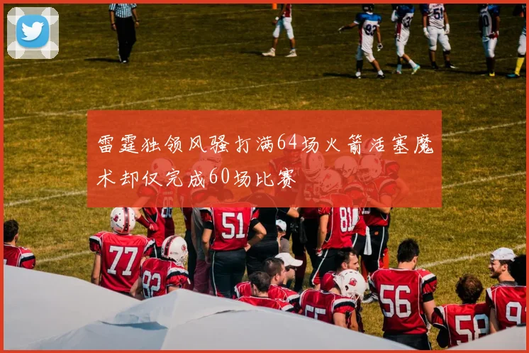 雷霆独领风骚打满64场火箭活塞魔术却仅完成60场比赛
