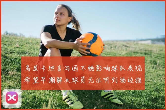 乌度卡坦言沟通不畅影响球队表现希望早期解决球员无法听到场边指令