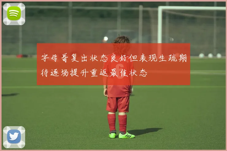 字母哥复出状态良好但表现生疏期待逐场提升重返最佳状态