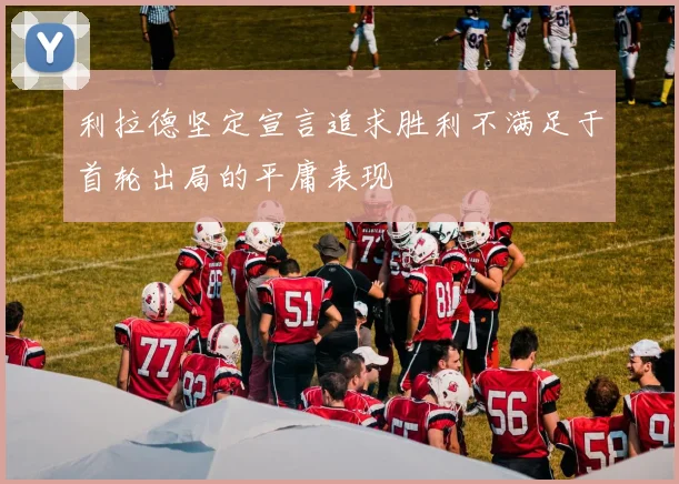 利拉德坚定宣言追求胜利不满足于首轮出局的平庸表现
