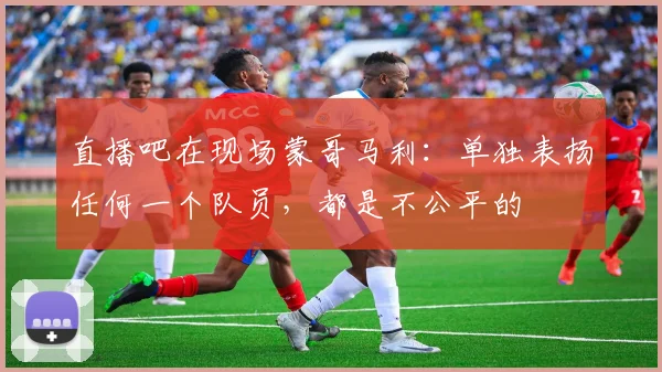 直播吧在现场蒙哥马利：单独表扬任何一个队员，都是不公平的