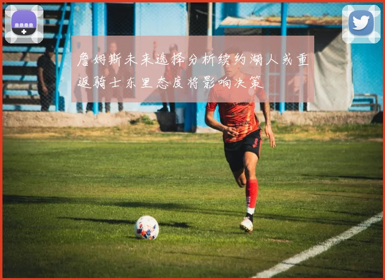詹姆斯未来选择分析续约湖人或重返骑士东里态度将影响决策