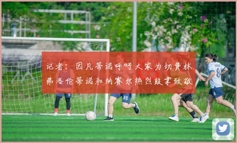 记者：因凡蒂诺呼吁大家为切费林弗洛伦蒂诺和纳赛尔热烈鼓掌致敬