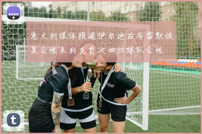 意大利媒体报道伊尔迪兹布雷默恢复合练米利克首次回归球队合练