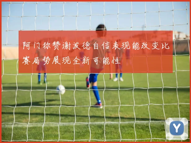 阿门称赞谢泼德自信表现能改变比赛局势展现全新可能性