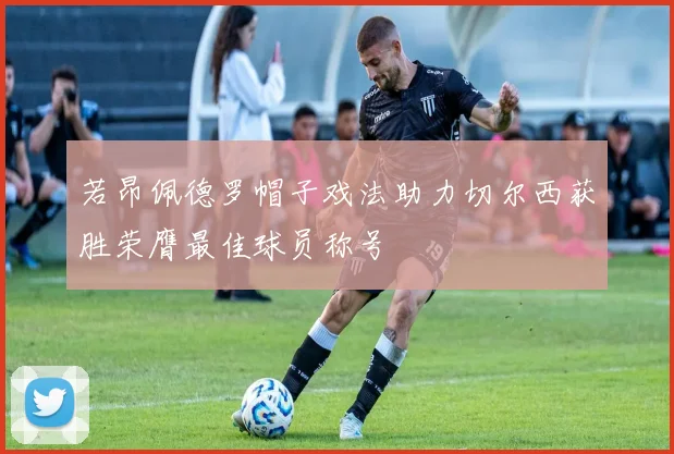 若昂佩德罗帽子戏法助力切尔西获胜荣膺最佳球员称号