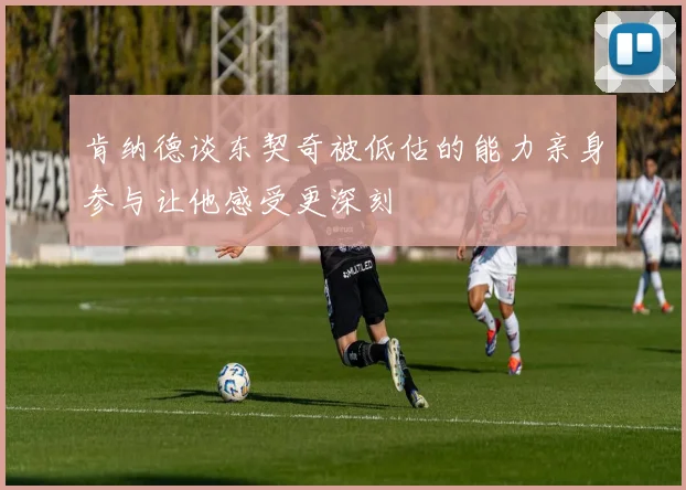 肯纳德谈东契奇被低估的能力亲身参与让他感受更深刻