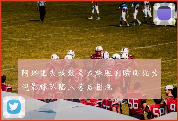 阿姆里失误致乌龙球胜利瞬间化为泡影球队陷入落后困境