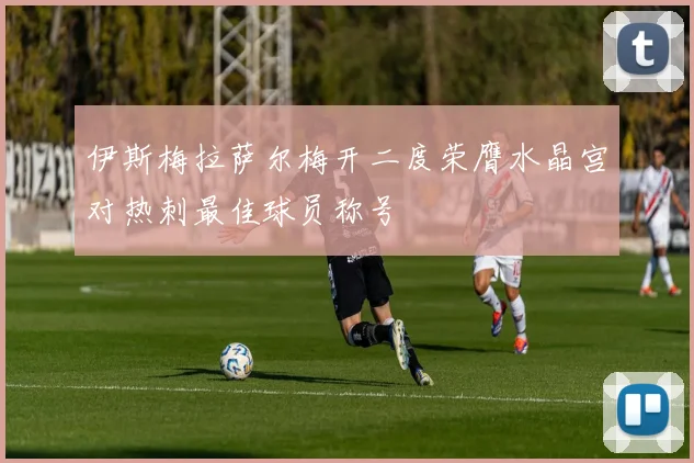 伊斯梅拉萨尔梅开二度荣膺水晶宫对热刺最佳球员称号