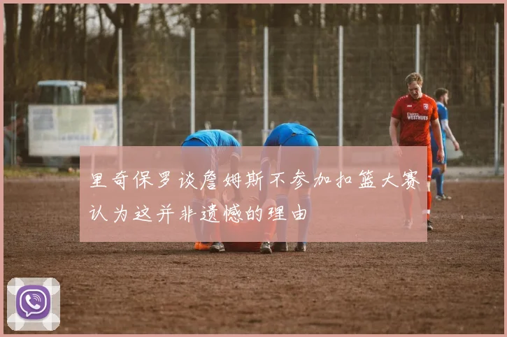 里奇保罗谈詹姆斯不参加扣篮大赛认为这并非遗憾的理由