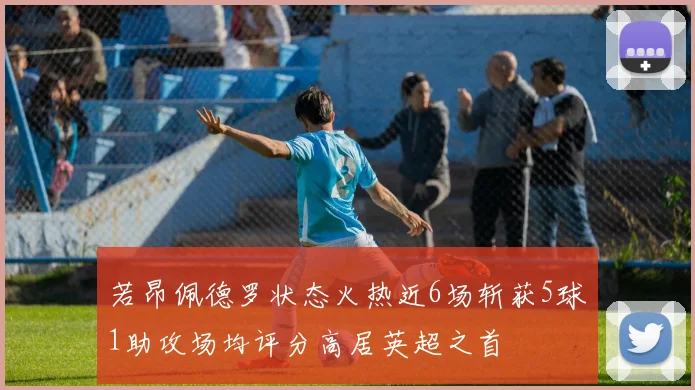 若昂佩德罗状态火热近6场斩获5球1助攻场均评分高居英超之首