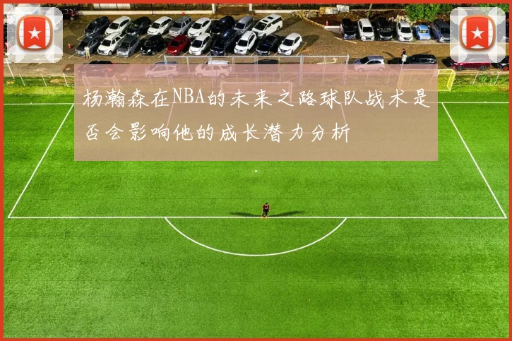 杨瀚森在NBA的未来之路球队战术是否会影响他的成长潜力分析