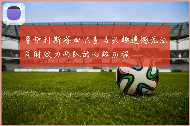 鲁伊科斯塔回忆皇马兴趣遗憾无法同时效力两队的心路历程