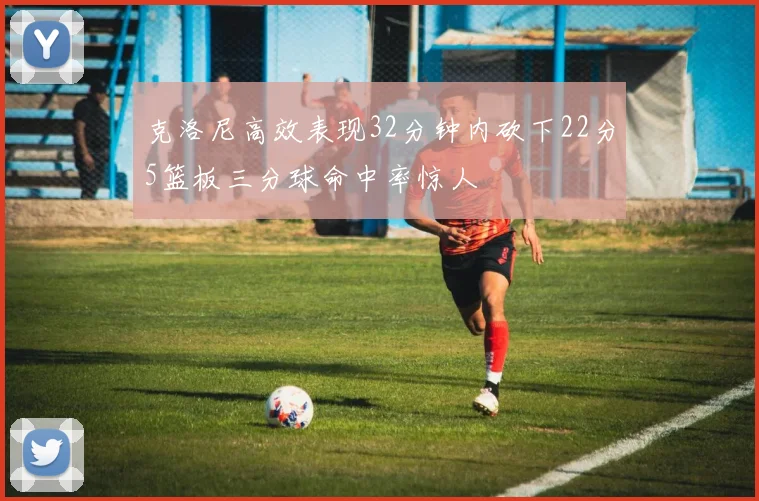 克洛尼高效表现32分钟内砍下22分5篮板三分球命中率惊人