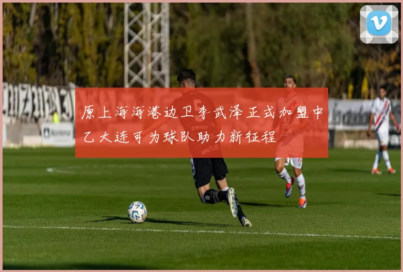 原上海海港边卫李武泽正式加盟中乙大连可为球队助力新征程